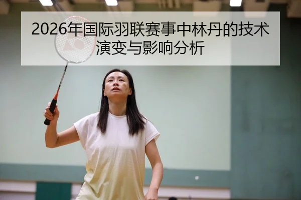 2026年国际羽联赛事中林丹的技术演变与影响分析