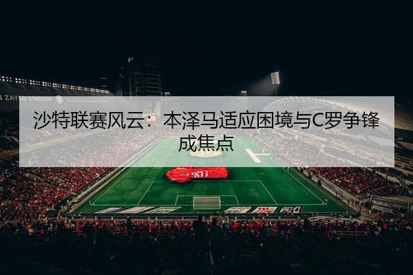 沙特联赛风云：本泽马适应困境与C罗争锋成焦点