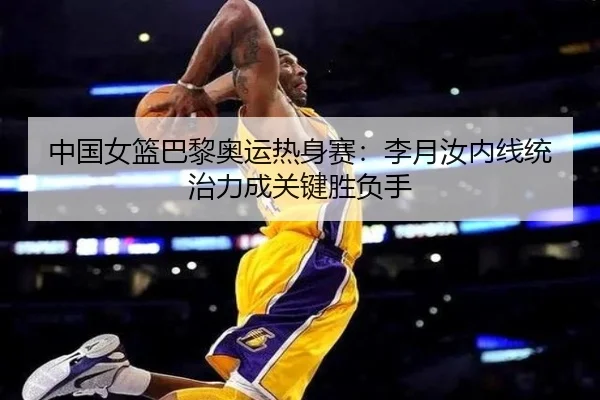 中国女篮巴黎奥运热身赛：李月汝内线统治力成关键胜负手