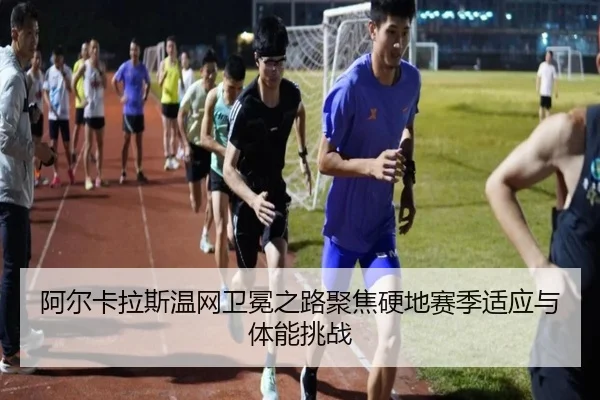 阿尔卡拉斯温网卫冕之路聚焦硬地赛季适应与体能挑战
