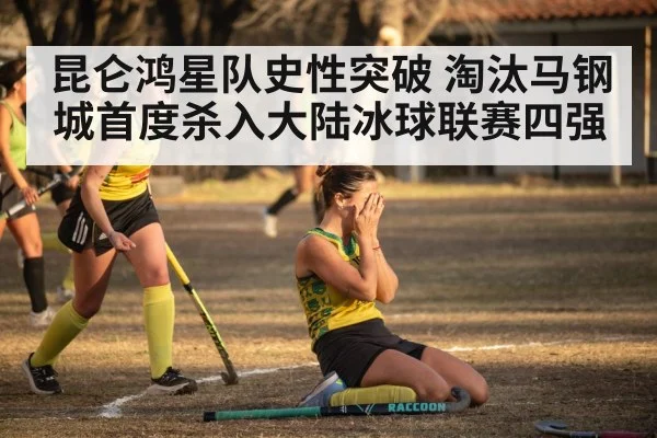 昆仑鸿星队史性突破 淘汰马钢城首度杀入大陆冰球联赛四强
